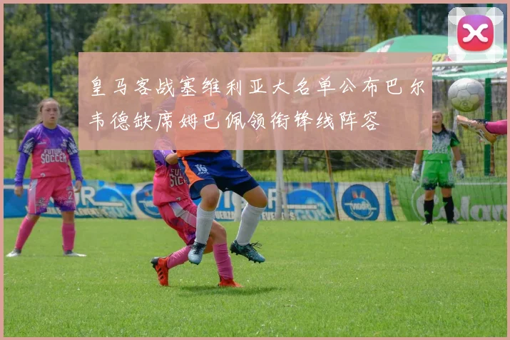 皇马客战塞维利亚大名单公布巴尔韦德缺席姆巴佩领衔锋线阵容