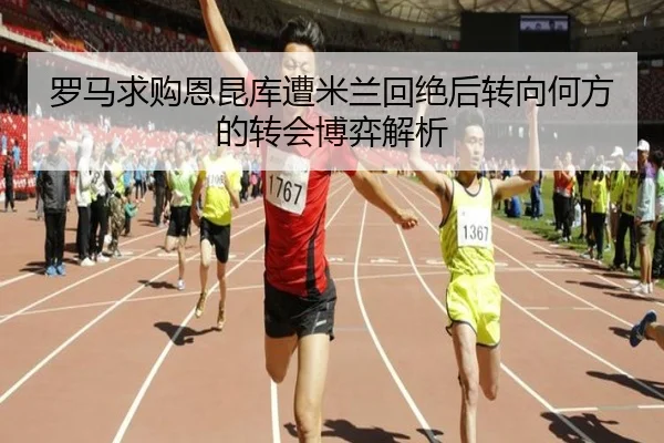 罗马求购恩昆库遭米兰回绝后转向何方的转会博弈解析